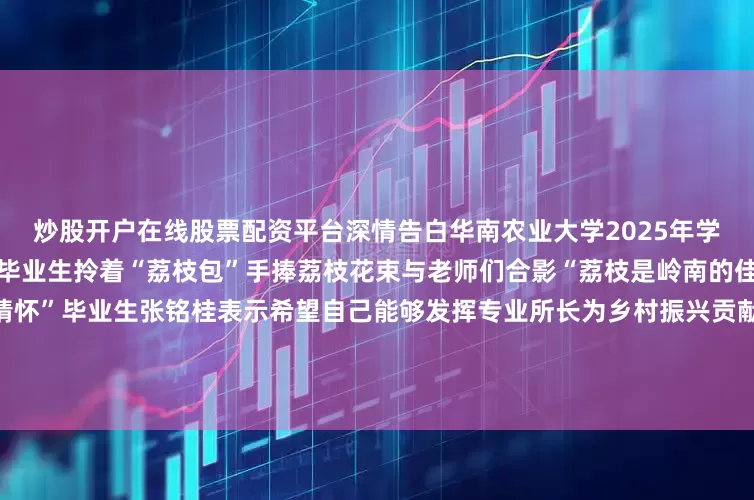 炒股开户在线股票配资平台深情告白华南农业大学2025年学位授予仪式上温情与创意交织毕业生拎着“荔枝包”手捧荔枝花束与老师们合影“荔枝是岭南的佳果也代表了我们知农爱农的情怀”毕业生张铭桂表示希望自己能够发挥专业所长为乡村振兴贡献力量祝同学们前程似锦梦想成真未来可期！（来源：中国教育报）发布于：北京市