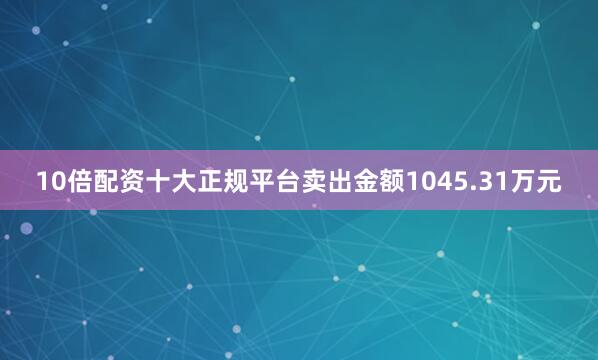 10倍配资十大正规平台卖出金额1045.31万元