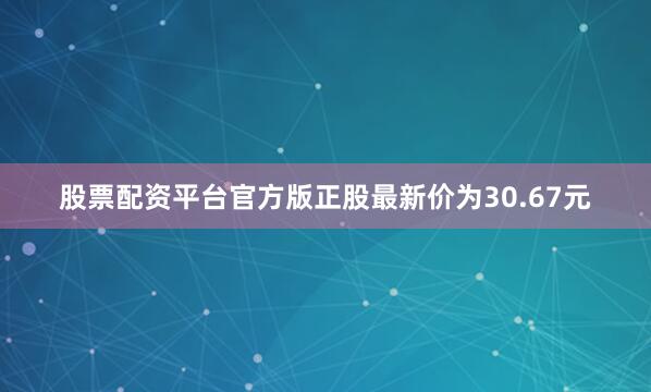 股票配资平台官方版正股最新价为30.67元