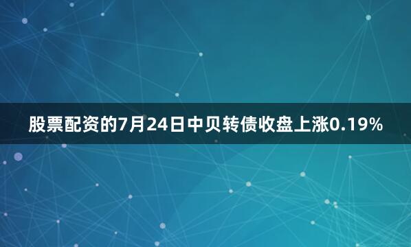 股票配资的7月24日中贝转债收盘上涨0.19%