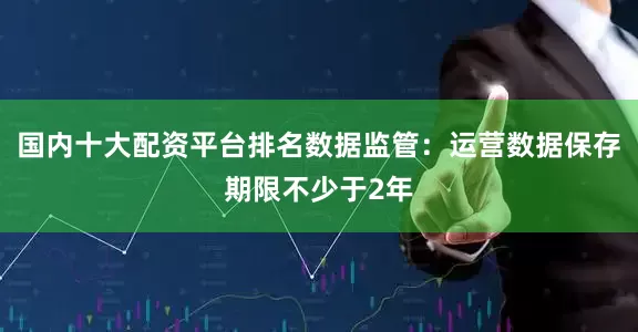 国内十大配资平台排名数据监管：运营数据保存期限不少于2年