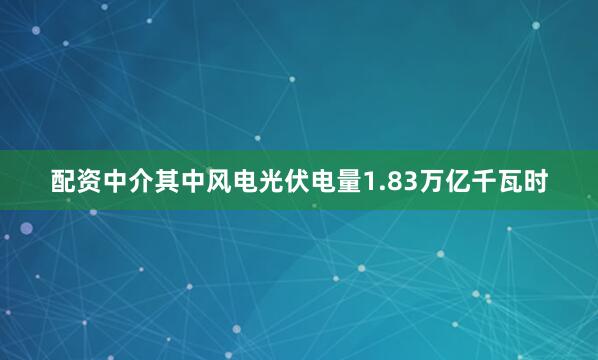 配资中介其中风电光伏电量1.83万亿千瓦时