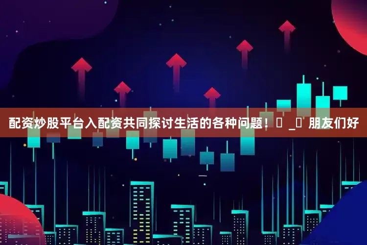 配资炒股平台入配资共同探讨生活的各种问题！ಠ_ಠ朋友们好