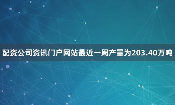 配资公司资讯门户网站最近一周产量为203.40万吨