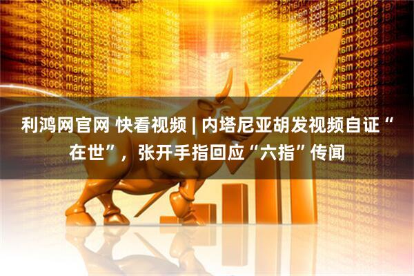 利鸿网官网 快看视频 | 内塔尼亚胡发视频自证“在世”，张开手指回应“六指”传闻