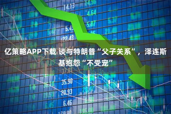 亿策略APP下载 谈与特朗普“父子关系”，泽连斯基抱怨“不受宠”