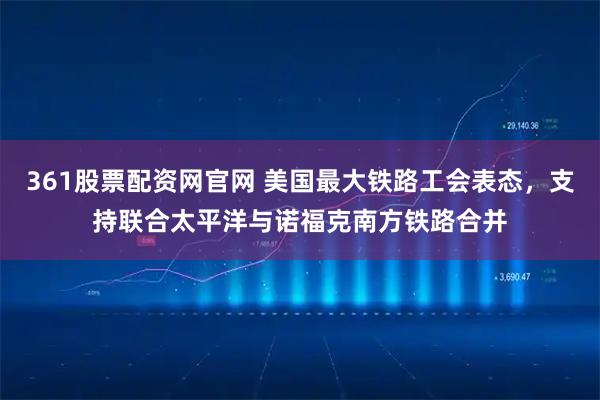 361股票配资网官网 美国最大铁路工会表态，支持联合太平洋与诺福克南方铁路合并