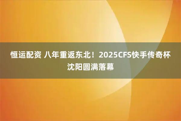 恒运配资 八年重返东北！2025CFS快手传奇杯沈阳圆满落幕