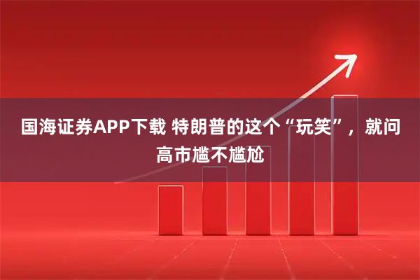 国海证券APP下载 特朗普的这个“玩笑”，就问高市尴不尴尬