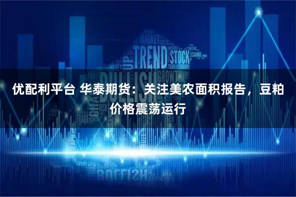 优配利平台 华泰期货:关注美农面积报告,豆粕价格震荡运行