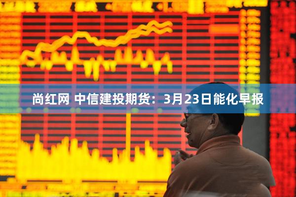 尚红网 中信建投期货：3月23日能化早报