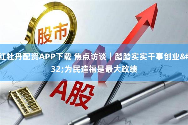 红牡丹配资APP下载 焦点访谈｜踏踏实实干事创业 为民造福是最大政绩