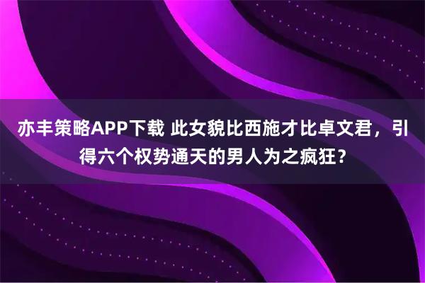 亦丰策略APP下载 此女貌比西施才比卓文君，引得六个权势通天的男人为之疯狂？