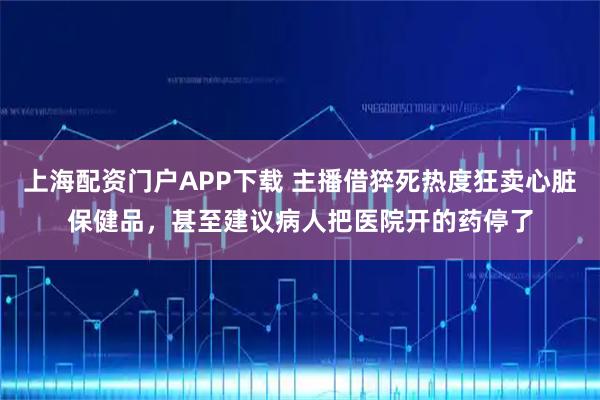 上海配资门户APP下载 主播借猝死热度狂卖心脏保健品，甚至建议病人把医院开的药停了