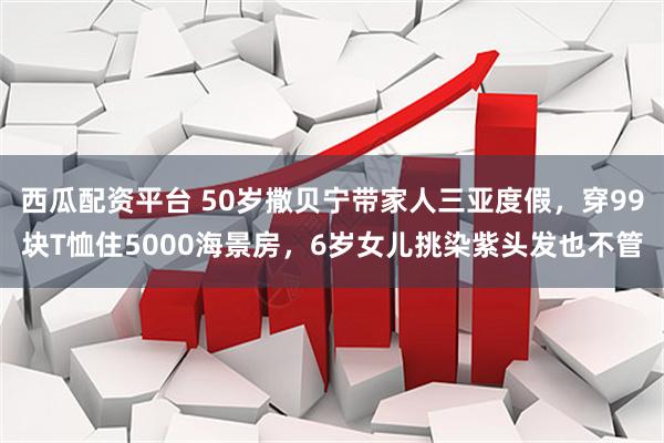 西瓜配资平台 50岁撒贝宁带家人三亚度假，穿99块T恤住5000海景房，6岁女儿挑染紫头发也不管