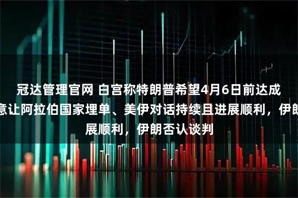 冠达管理官网 白宫称特朗普希望4月6日前达成协议、有意让阿拉伯国家埋单、美伊对话持续且进展顺利，伊朗否认谈判
