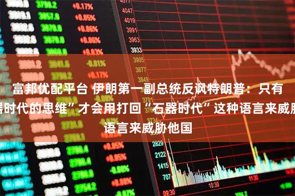 富邦优配平台 伊朗第一副总统反讽特朗普：只有“石器时代的思维”才会用打回“石器时代”这种语言来威胁他国