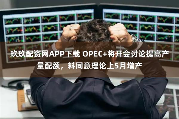 玖玖配资网APP下载 OPEC+将开会讨论提高产量配额,料同意理论上5月增产