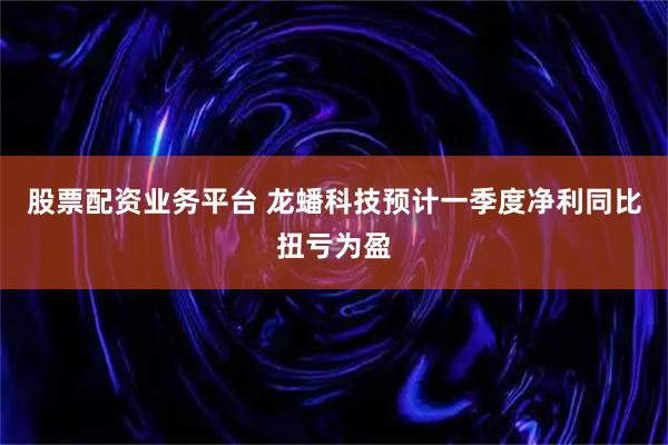 股票配资业务平台 龙蟠科技预计一季度净利同比扭亏为盈