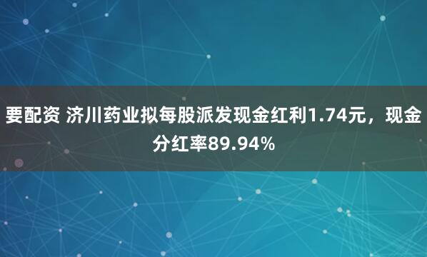 要配资 济川药业拟每股派发现金红利1.74元，现金分红率89.94%