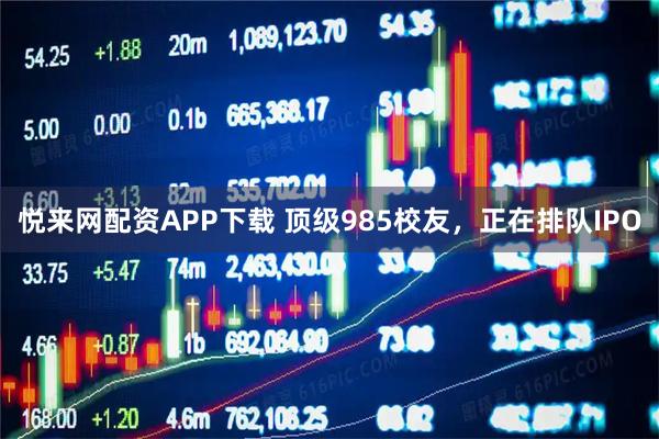 悦来网配资APP下载 顶级985校友，正在排队IPO