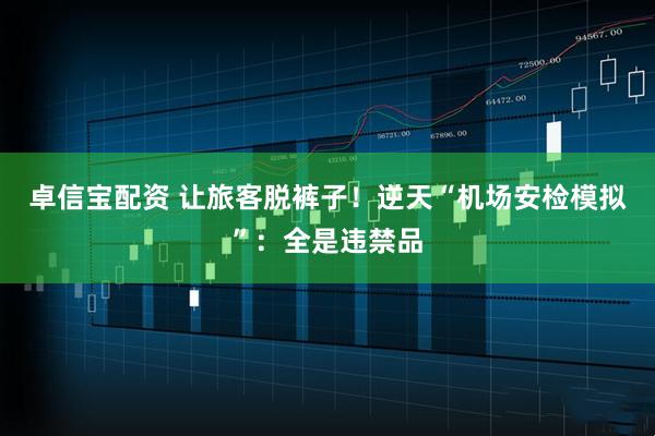 卓信宝配资 让旅客脱裤子!逆天“机场安检模拟”:全是违禁品